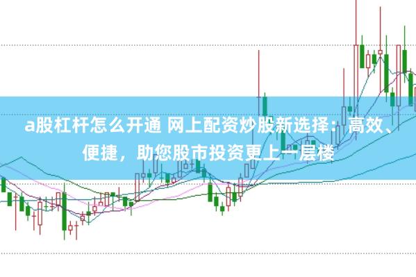a股杠杆怎么开通 网上配资炒股新选择：高效、便捷，助您股市投资更上一层楼