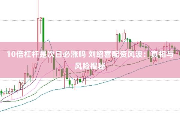 10倍杠杆是次日必涨吗 刘绍喜配资风波：真相与风险揭秘