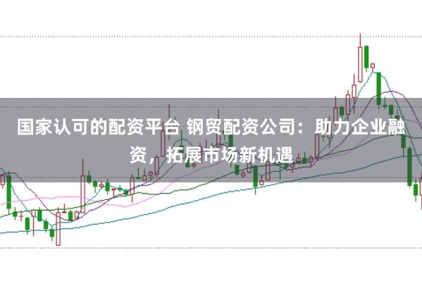 国家认可的配资平台 钢贸配资公司：助力企业融资，拓展市场新机遇