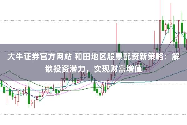 大牛证券官方网站 和田地区股票配资新策略：解锁投资潜力，实现财富增值