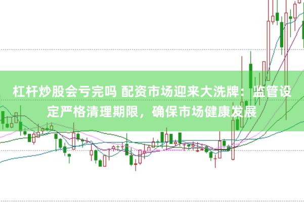 杠杆炒股会亏完吗 配资市场迎来大洗牌：监管设定严格清理期限，确保市场健康发展