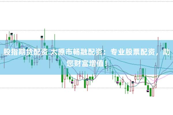 股指期货配资 太原市畅融配资：专业股票配资，助您财富增值！