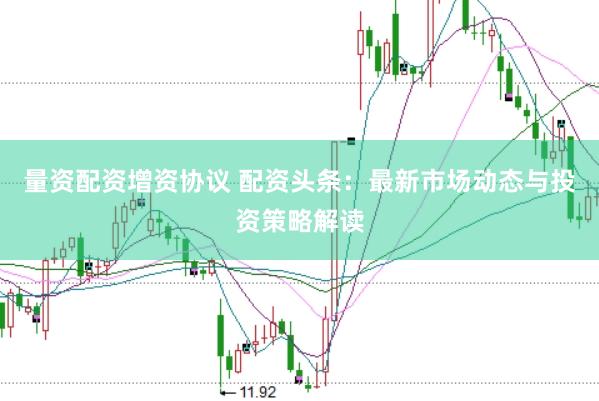 量资配资增资协议 配资头条：最新市场动态与投资策略解读