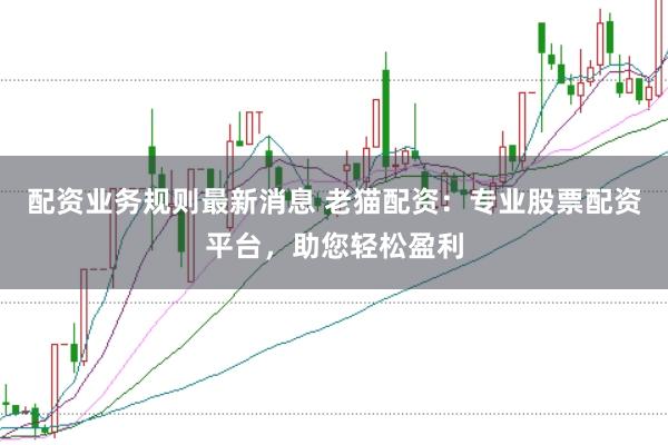 配资业务规则最新消息 老猫配资：专业股票配资平台，助您轻松盈利