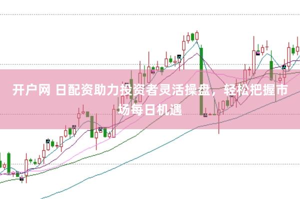 开户网 日配资助力投资者灵活操盘，轻松把握市场每日机遇