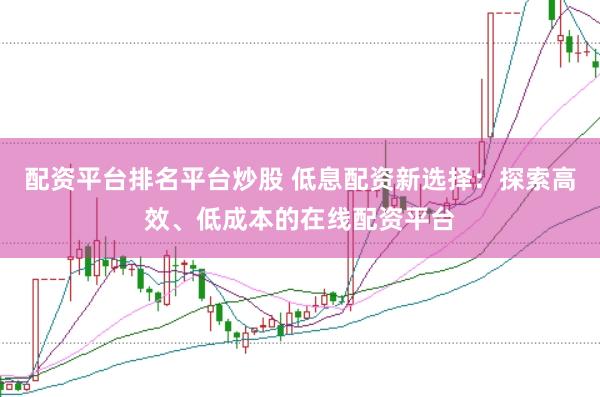 配资平台排名平台炒股 低息配资新选择：探索高效、低成本的在线配资平台