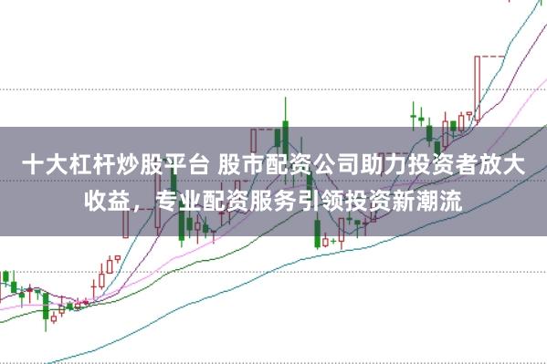 十大杠杆炒股平台 股市配资公司助力投资者放大收益，专业配资服务引领投资新潮流