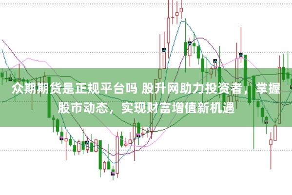 众期期货是正规平台吗 股升网助力投资者,掌握股市动态,实现财富增值新机遇