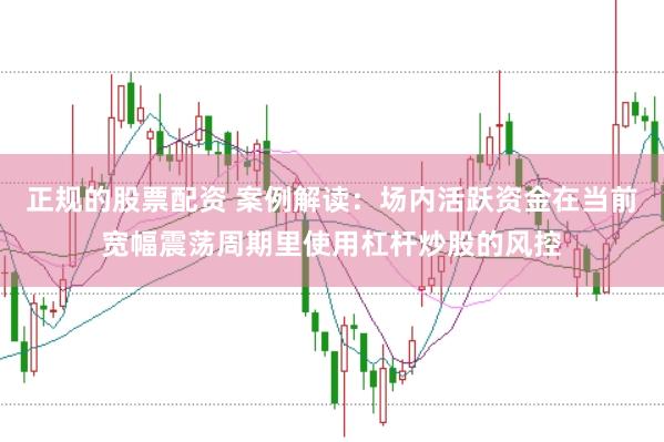 正规的股票配资 案例解读:场内活跃资金在当前宽幅震荡周期里使用杠杆炒股的风控