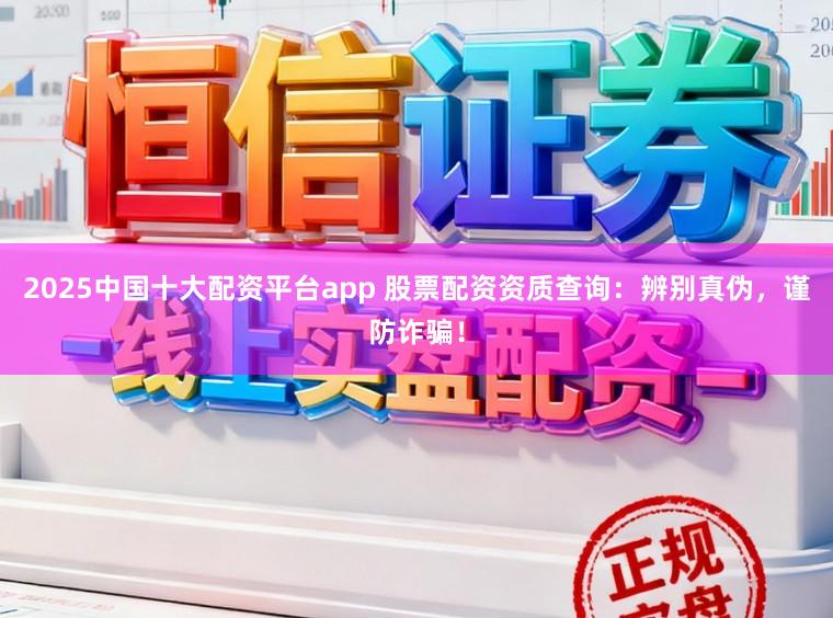 2025中国十大配资平台app 股票配资资质查询：辨别真伪，谨防诈骗！