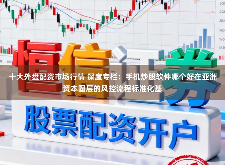 十大外盘配资市场行情 深度专栏：手机炒股软件哪个好在亚洲资本圈层的风控流程标准化基