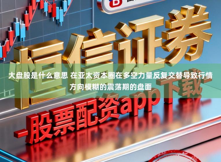 大盘股是什么意思 在亚太资本圈在多空力量反复交替导致行情方向模糊的震荡期的盘面