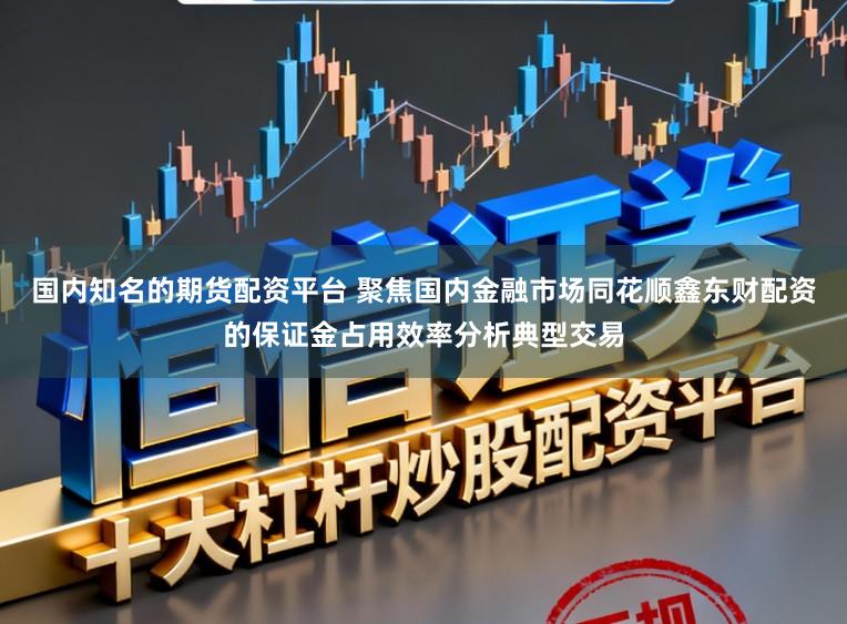 国内知名的期货配资平台 聚焦国内金融市场同花顺鑫东财配资的保证金占用效率分析典型交易