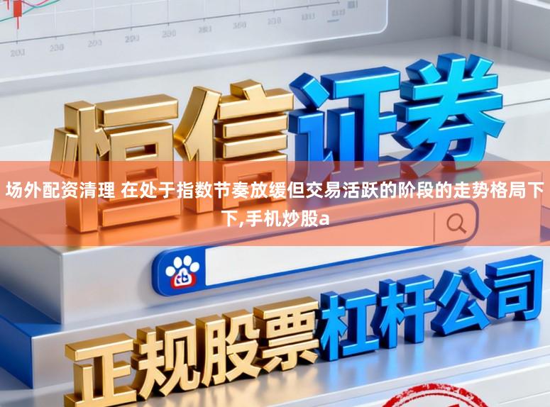 场外配资清理 在处于指数节奏放缓但交易活跃的阶段的走势格局下下，手机炒股a