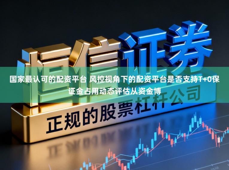 国家最认可的配资平台 风控视角下的配资平台是否支持T+0保证金占用动态评估从资金博
