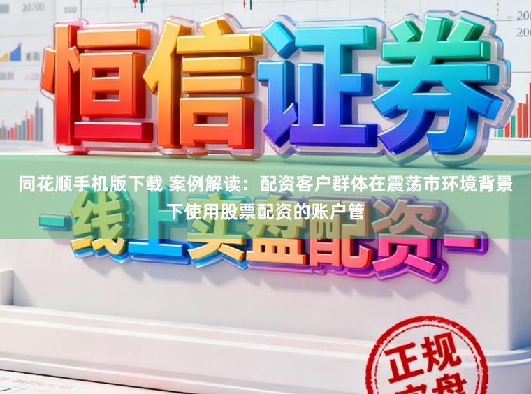 同花顺手机版下载 案例解读：配资客户群体在震荡市环境背景下使用股票配资的账户管