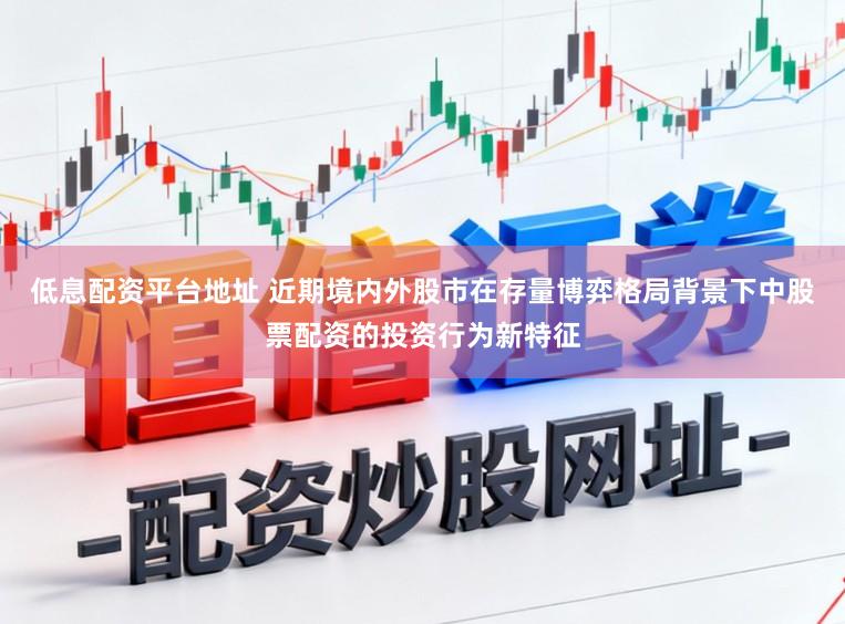 低息配资平台地址 近期境内外股市在存量博弈格局背景下中股票配资的投资行为新特征