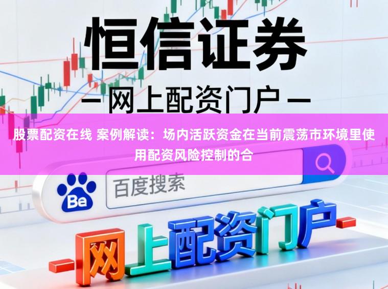 股票配资在线 案例解读：场内活跃资金在当前震荡市环境里使用配资风险控制的合