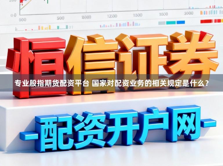 专业股指期货配资平台 国家对配资业务的相关规定是什么？